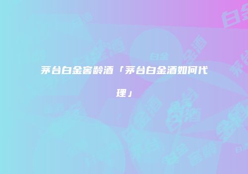 茅台白金窖龄酒「茅台白金酒如何代理」