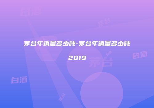 茅台年销量多少吨-茅台年销量多少吨2019