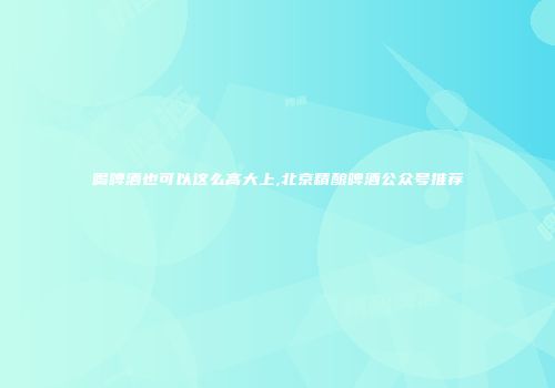 喝啤酒也可以这么高大上,北京精酿啤酒公众号推荐