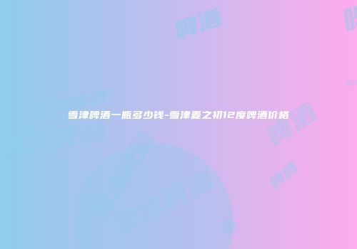 雪津啤酒一瓶多少钱-雪津麦之初12度啤酒价格