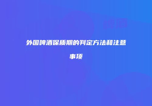 外国啤酒保质期的判定方法和注意事项
