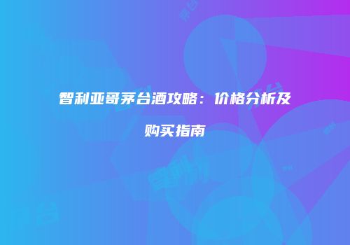 智利亚哥茅台酒攻略：价格分析及购买指南