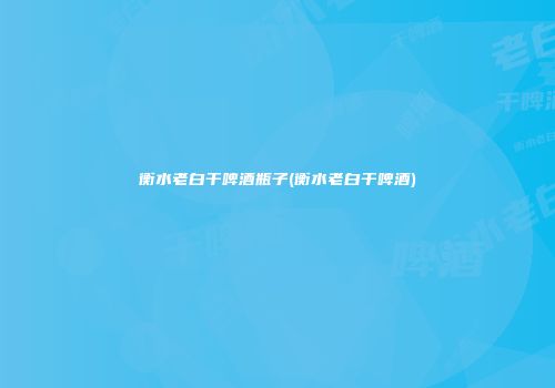 衡水老白干啤酒瓶子(衡水老白干啤酒)