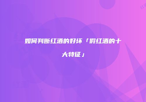 如何判断红酒的好坏「假红酒的十大特征」