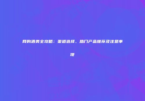网购酒类全攻略：渠道选择、热门产品推荐及注意事项