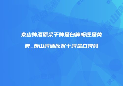 泰山啤酒原浆干啤是白啤吗还是黄啤_泰山啤酒原浆干啤是白啤吗