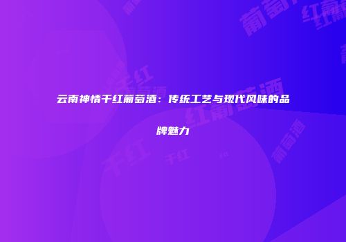 云南神情干红葡萄酒：传统工艺与现代风味的品牌魅力