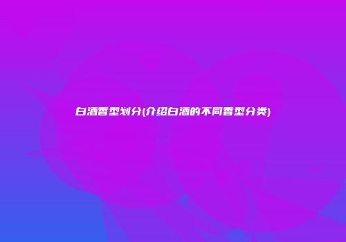 白酒香型划分(介绍白酒的不同香型分类)