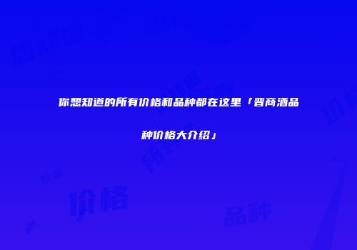 你想知道的所有价格和品种都在这里「晋商酒品种价格大介绍」