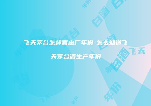飞天茅台怎样看出厂年份-怎么知道飞天茅台酒生产年份