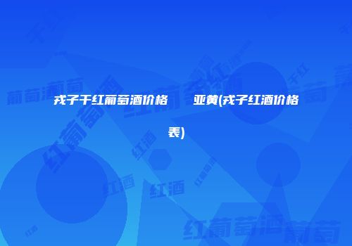 戎子干红葡萄酒价格   亚黄(戎子红酒价格表)