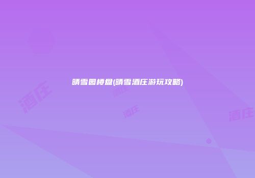 晴雪园楼盘(晴雪酒庄游玩攻略)