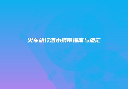 火车旅行酒水携带指南与规定