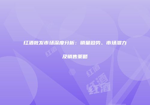 红酒批发市场深度分析：销量趋势、市场潜力及销售策略