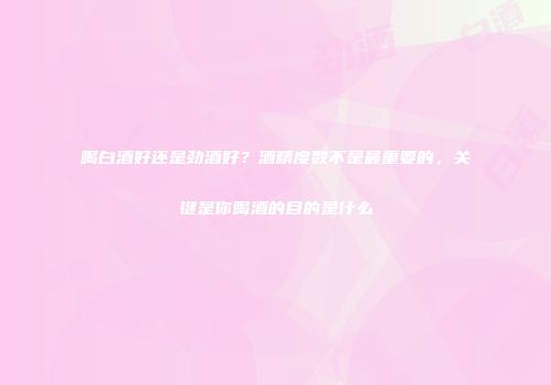 喝白酒好还是劲酒好？酒精度数不是最重要的，关键是你喝酒的目的是什么
