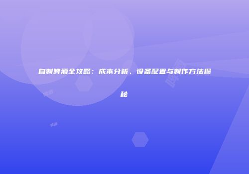 自制啤酒全攻略：成本分析、设备配置与制作方法揭秘