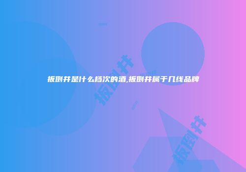 扳倒井是什么档次的酒,扳倒井属于几线品牌