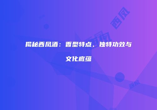 揭秘西凤酒：香型特点、独特功效与文化底蕴