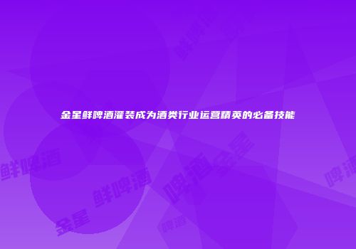 金星鲜啤酒灌装成为酒类行业运营精英的必备技能