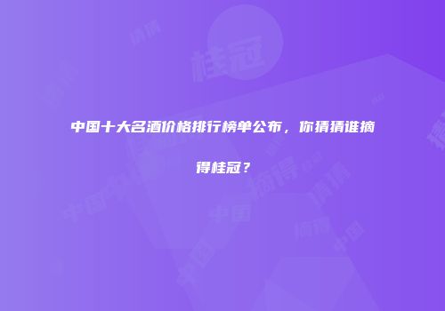 中国十大名酒价格排行榜单公布，你猜猜谁摘得桂冠？