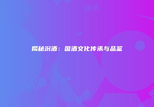 揭秘汾酒：国酒文化传承与品鉴