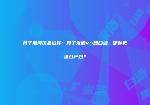 月子期间饮品选择：月子米酒VS甜白酒，哪种更适合产妇？