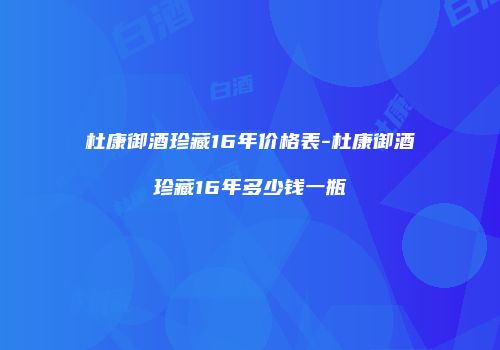 杜康御酒珍藏16年价格表-杜康御酒珍藏16年多少钱一瓶