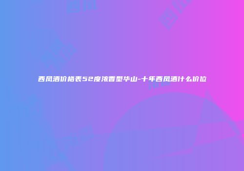 西凤酒价格表52度浓香型华山-十年西凤酒什么价位