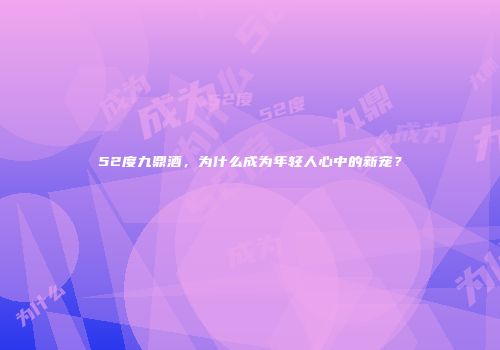 52度九鼎酒，为什么成为年轻人心中的新宠？