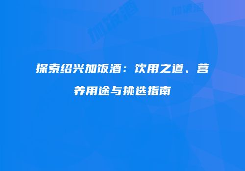 探索绍兴加饭酒：饮用之道、营养用途与挑选指南