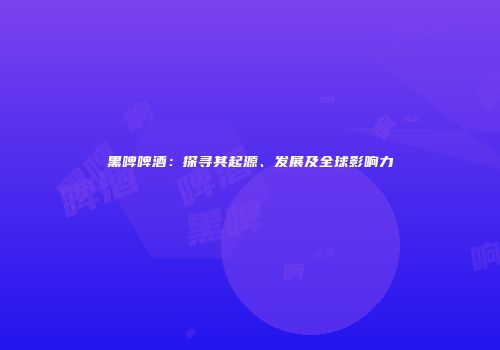 黑啤啤酒：探寻其起源、发展及全球影响力