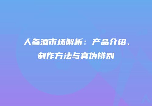 人参酒市场解析：产品介绍、制作方法与真伪辨别