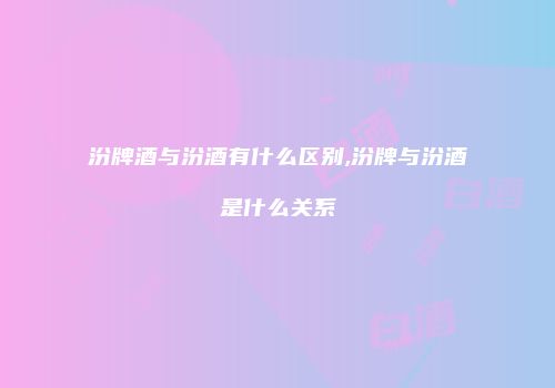 汾牌酒与汾酒有什么区别,汾牌与汾酒是什么关系