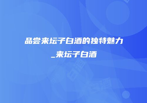 品尝来坛子白酒的独特魅力_来坛子白酒
