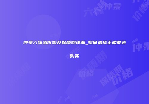 仲景六味酒价格及保质期详解_如何选择正规渠道购买