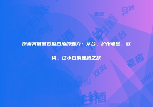 探索高度豉香型白酒的魅力：茅台、泸州老窖、双沟、江小白的佳酿之旅