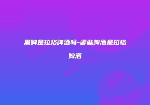 黑啤是拉格啤酒吗-哪些啤酒是拉格啤酒