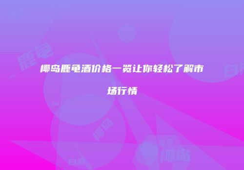 椰岛鹿龟酒价格一览让你轻松了解市场行情