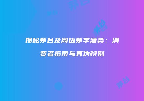 揭秘茅台及周边茅字酒类：消费者指南与真伪辨别