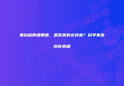易拉罐啤酒暴晒，是否真的会致癌？科学家告诉你真相