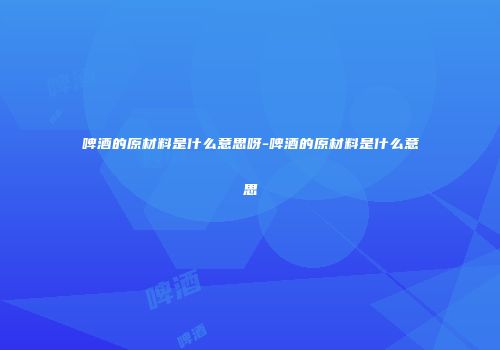 啤酒的原材料是什么意思呀-啤酒的原材料是什么意思