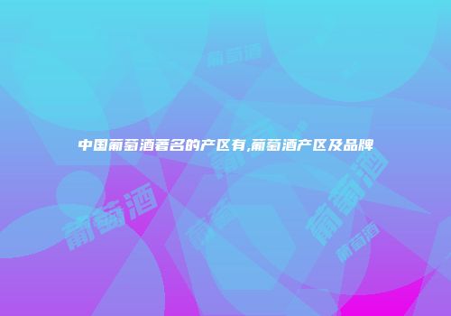 中国葡萄酒著名的产区有,葡萄酒产区及品牌