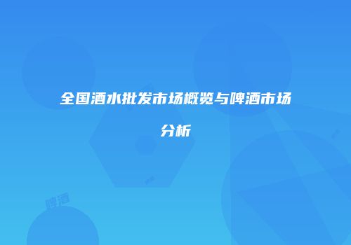 全国酒水批发市场概览与啤酒市场分析