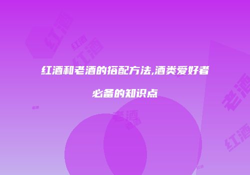 红酒和老酒的搭配方法,酒类爱好者必备的知识点