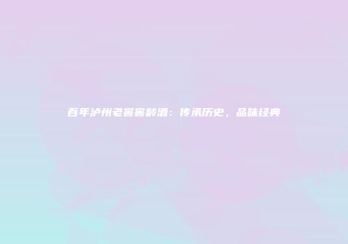 百年泸州老窖窖龄酒：传承历史，品味经典