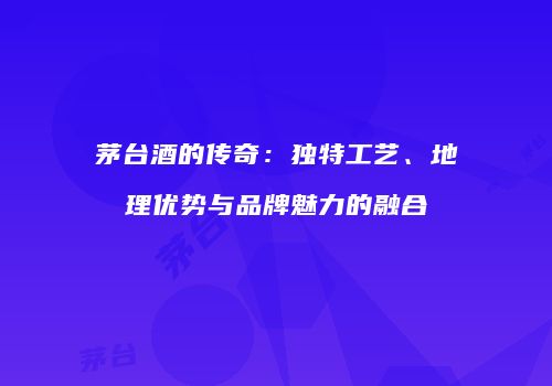茅台酒的传奇：独特工艺、地理优势与品牌魅力的融合
