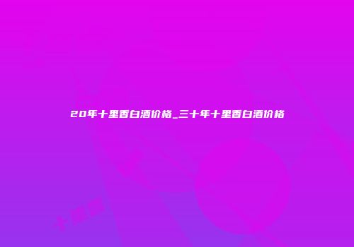 20年十里香白酒价格_三十年十里香白酒价格
