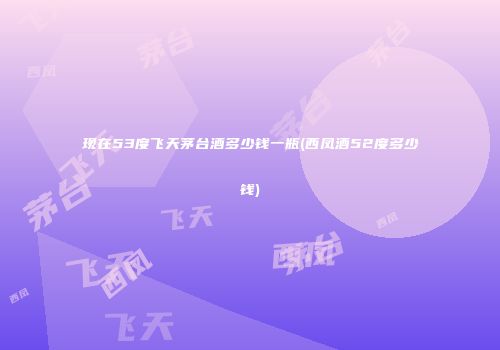 现在53度飞天茅台酒多少钱一瓶(西凤酒52度多少钱)