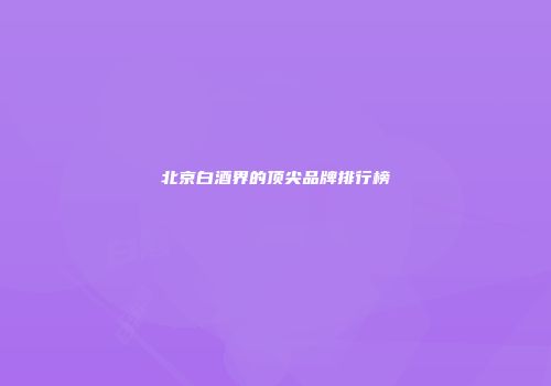 北京白酒界的顶尖品牌排行榜