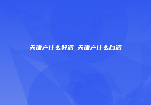 天津产什么好酒_天津产什么白酒